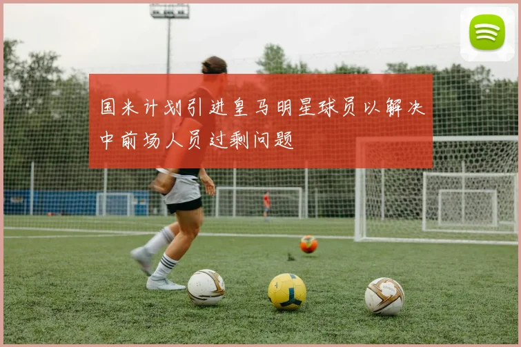 国米计划引进皇马明星球员以解决中前场人员过剩问题