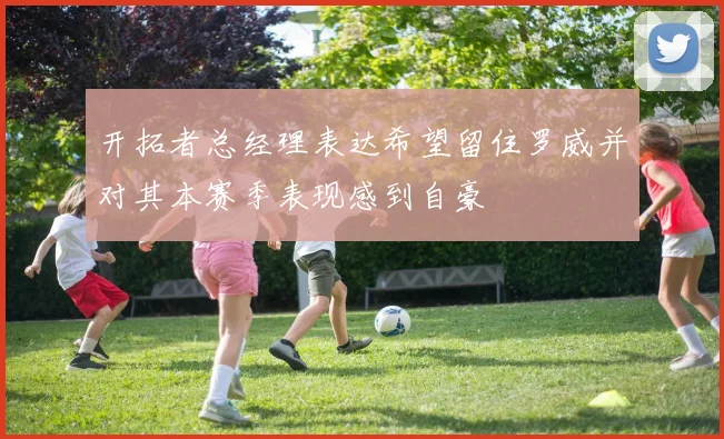 开拓者总经理表达希望留住罗威并对其本赛季表现感到自豪