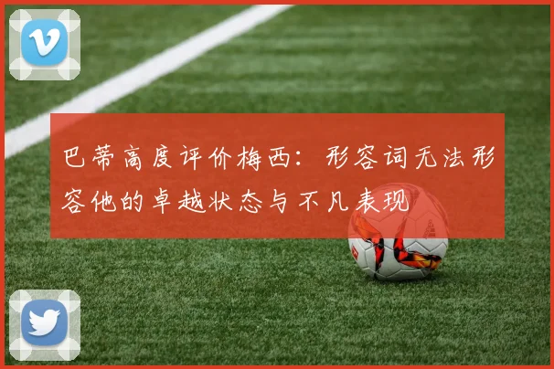 巴蒂高度评价梅西：形容词无法形容他的卓越状态与不凡表现