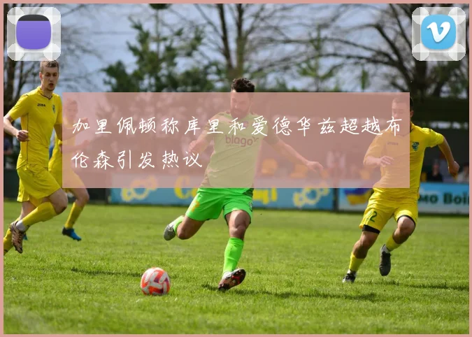 加里佩顿称库里和爱德华兹超越布伦森引发热议