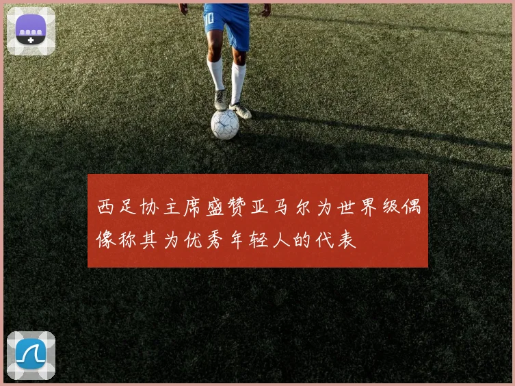 西足协主席盛赞亚马尔为世界级偶像称其为优秀年轻人的代表
