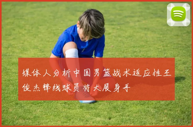 媒体人分析中国男篮战术适应性王俊杰锋线球员将大展身手