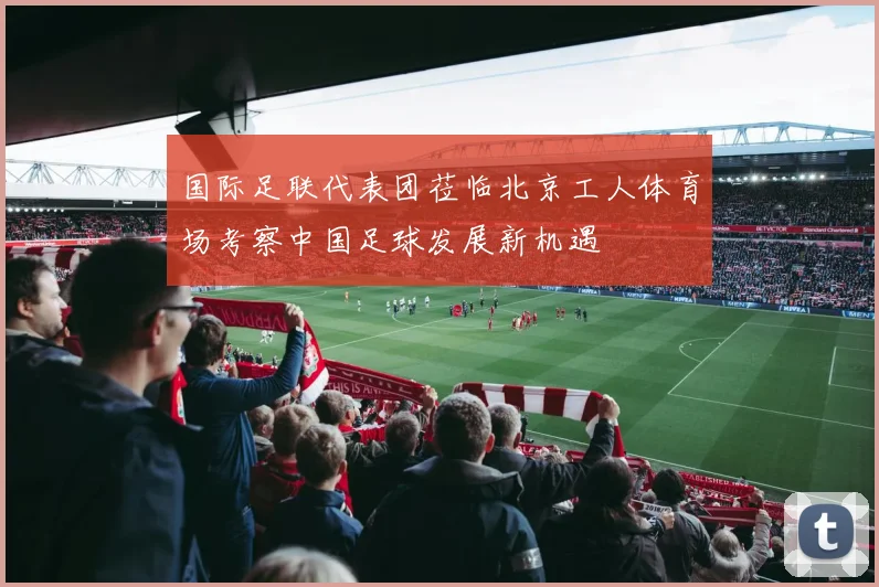 国际足联代表团莅临北京工人体育场考察中国足球发展新机遇