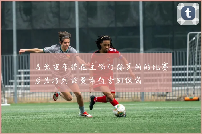 马竞宣布将在主场对赫罗纳的比赛后为格列兹曼举行告别仪式
