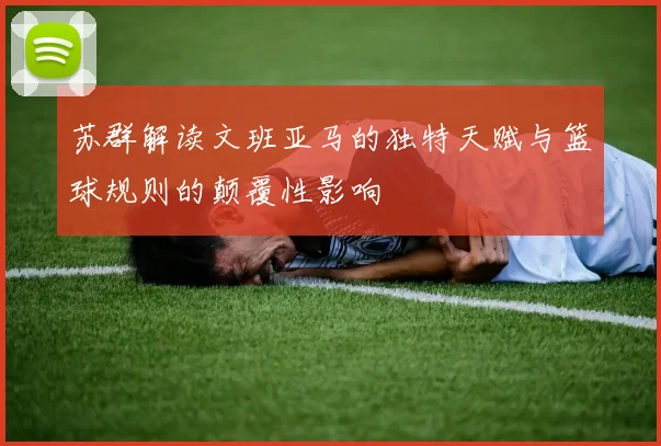 苏群解读文班亚马的独特天赋与篮球规则的颠覆性影响