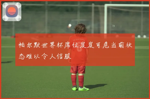 帕尔默世界杯席位岌岌可危当前状态难以令人信服