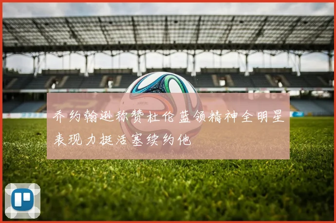 乔约翰逊称赞杜伦蓝领精神全明星表现力挺活塞续约他