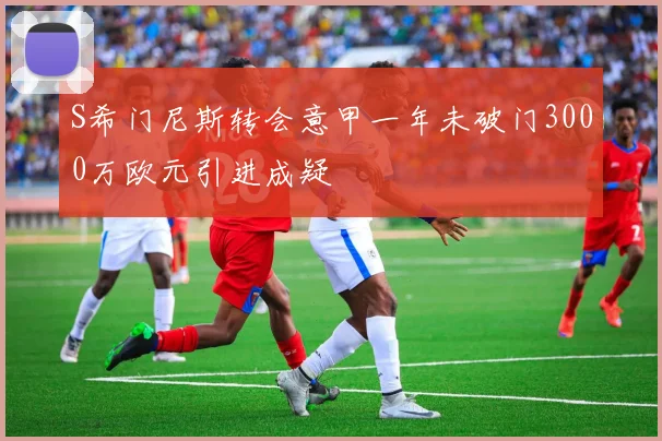 S希门尼斯转会意甲一年未破门3000万欧元引进成疑