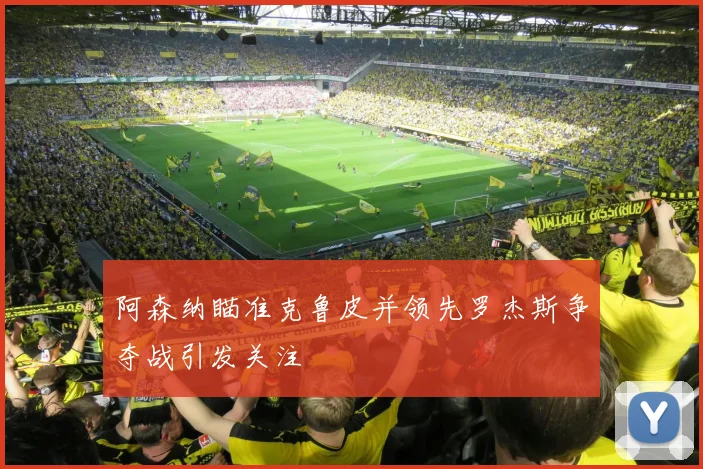 阿森纳瞄准克鲁皮并领先罗杰斯争夺战引发关注